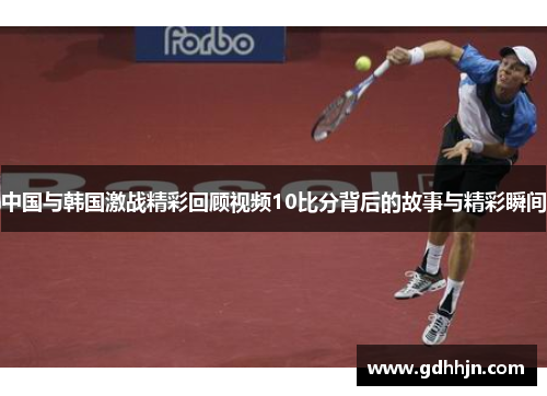 中国与韩国激战精彩回顾视频10比分背后的故事与精彩瞬间