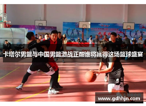 卡塔尔男篮与中国男篮激战正酣谁将赢得这场篮球盛宴